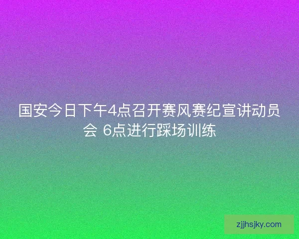 国安今日下午4点召开赛风赛纪宣讲动员会 6点进行踩场训练