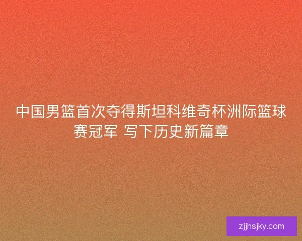 中国男篮首次夺得斯坦科维奇杯洲际篮球赛冠军 写下历史新篇章